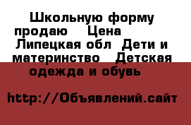 Школьную форму продаю  › Цена ­ 1 800 - Липецкая обл. Дети и материнство » Детская одежда и обувь   